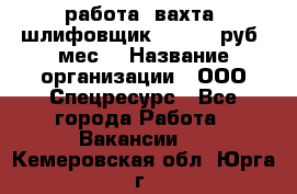 работа. вахта. шлифовщик. 50 000 руб./мес. › Название организации ­ ООО Спецресурс - Все города Работа » Вакансии   . Кемеровская обл.,Юрга г.